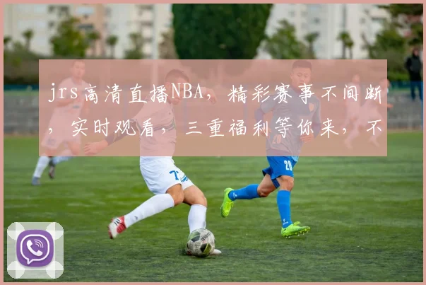 jrs高清直播NBA，精彩赛事不间断，实时观看，三重福利等你来，不容错过