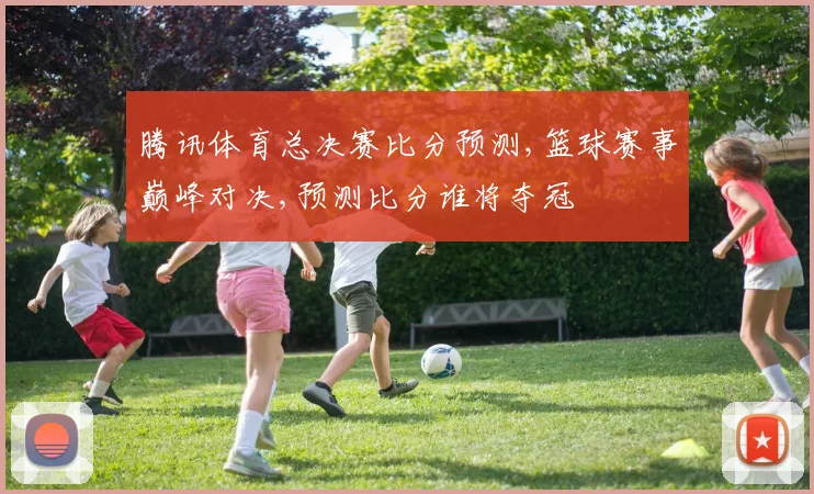 腾讯体育总决赛比分预测,篮球赛事巅峰对决,预测比分谁将夺冠